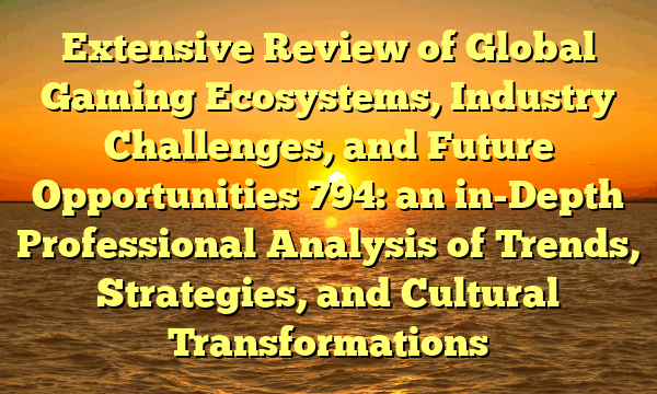 Extensive Review of Global Gaming Ecosystems, Industry Challenges, and Future Opportunities 794: an in-Depth Professional Analysis of Trends, Strategies, and Cultural Transformations