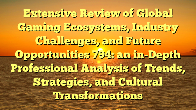 Extensive Review of Global Gaming Ecosystems, Industry Challenges, and Future Opportunities 794: an in-Depth Professional Analysis of Trends, Strategies, and Cultural Transformations