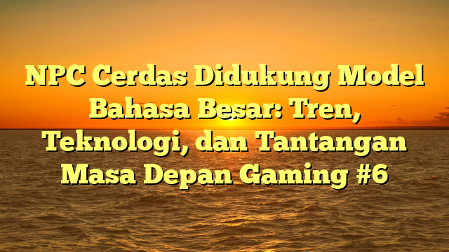 NPC Cerdas Didukung Model Bahasa Besar: Tren, Teknologi, dan Tantangan Masa Depan Gaming #6